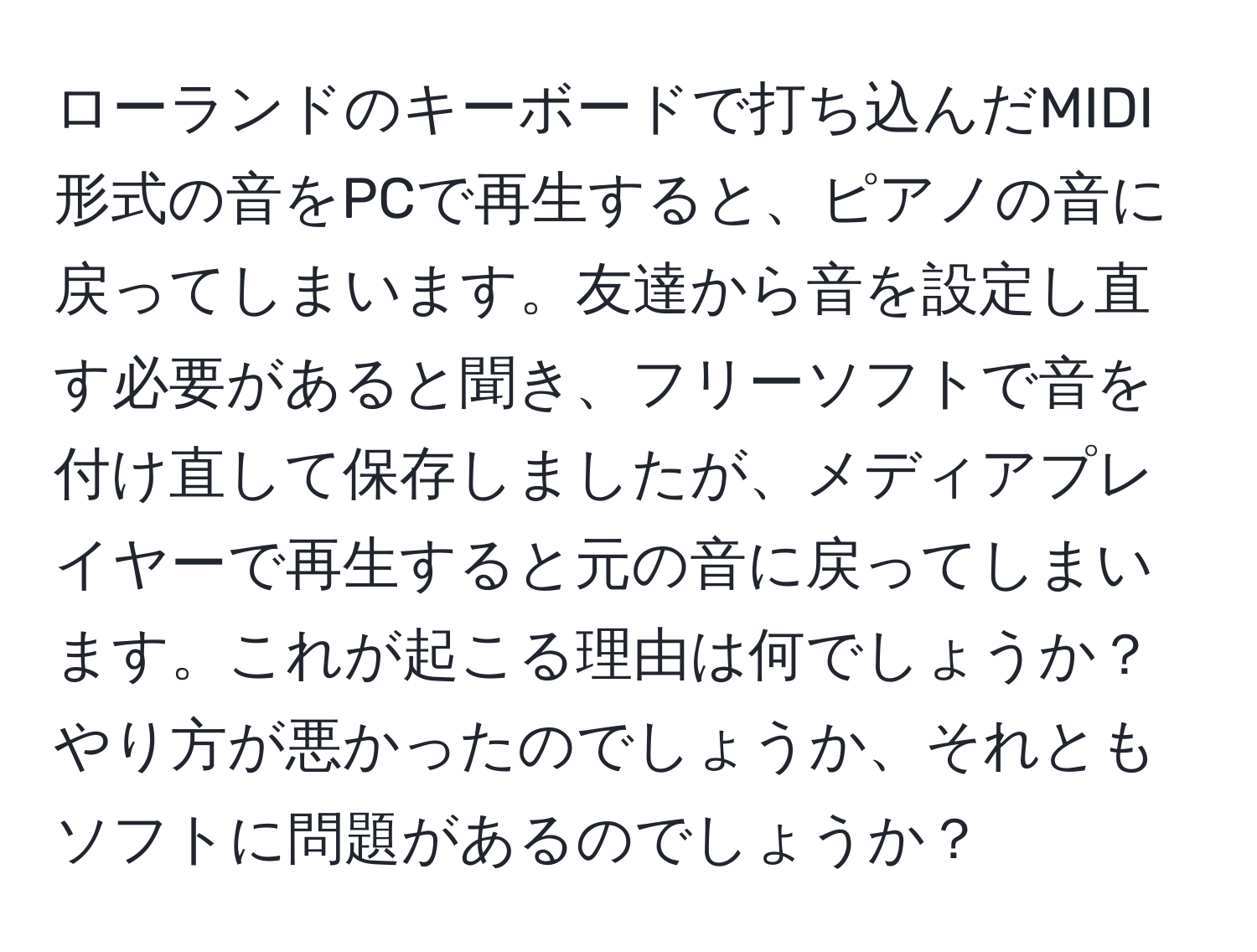 ローランドのキーボードで打ち込んだMIDI形式の音をPCで再生すると、ピアノの音に戻ってしまいます。友達から音を設定し直す必要があると聞き、フリーソフトで音を付け直して保存しましたが、メディアプレイヤーで再生すると元の音に戻ってしまいます。これが起こる理由は何でしょうか？やり方が悪かったのでしょうか、それともソフトに問題があるのでしょうか？