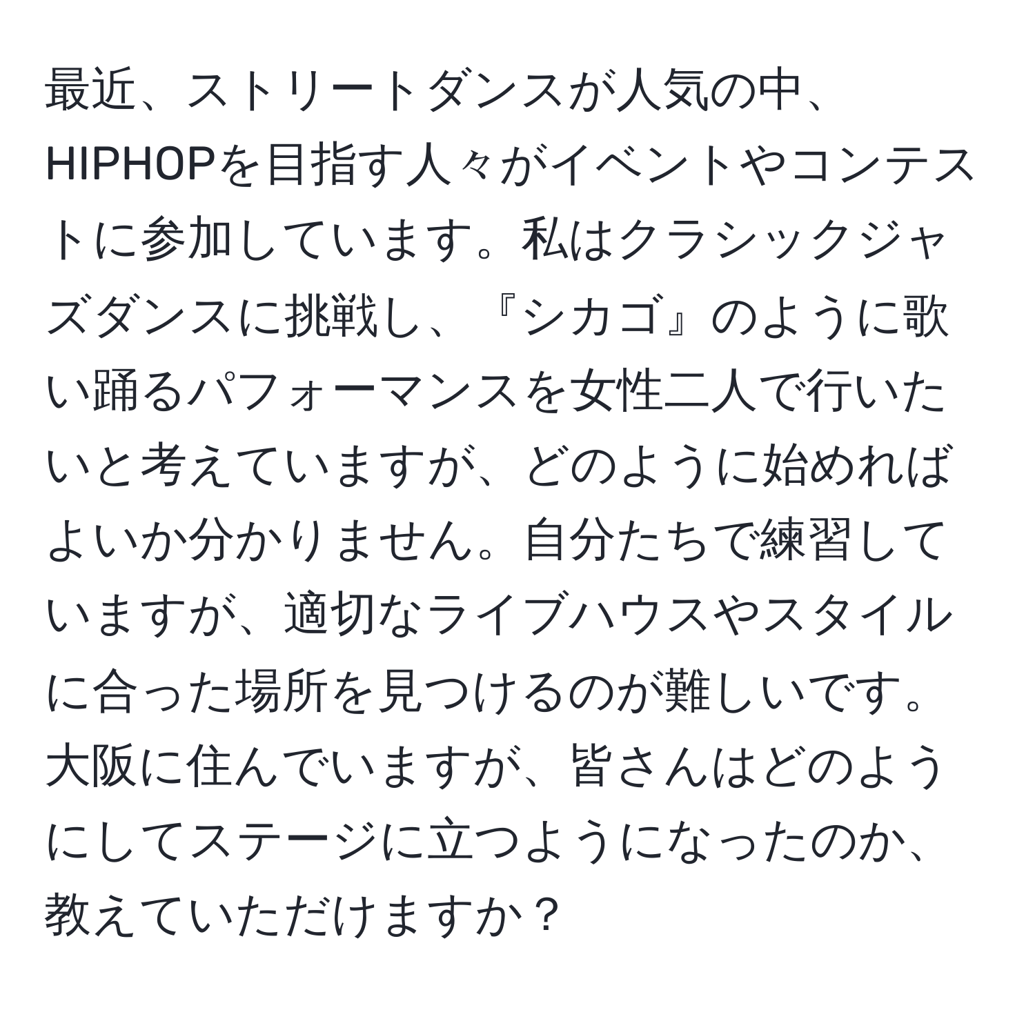 最近、ストリートダンスが人気の中、HIPHOPを目指す人々がイベントやコンテストに参加しています。私はクラシックジャズダンスに挑戦し、『シカゴ』のように歌い踊るパフォーマンスを女性二人で行いたいと考えていますが、どのように始めればよいか分かりません。自分たちで練習していますが、適切なライブハウスやスタイルに合った場所を見つけるのが難しいです。大阪に住んでいますが、皆さんはどのようにしてステージに立つようになったのか、教えていただけますか？