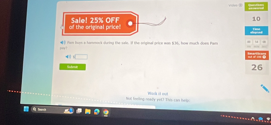 Video ⑥ Questions 
answered 
Sale! 25% OFF 10 
of the original price! 
Time 
elapsed 
) Pam buys a hammock during the sale. If the original price was $36, how much does Pam 
00 14 0B 
pay? MTN 5 
SmartScore 
out of 100 Ω 
Submit
26
Work it out 
Not feeling ready yet? This can help: 
Search