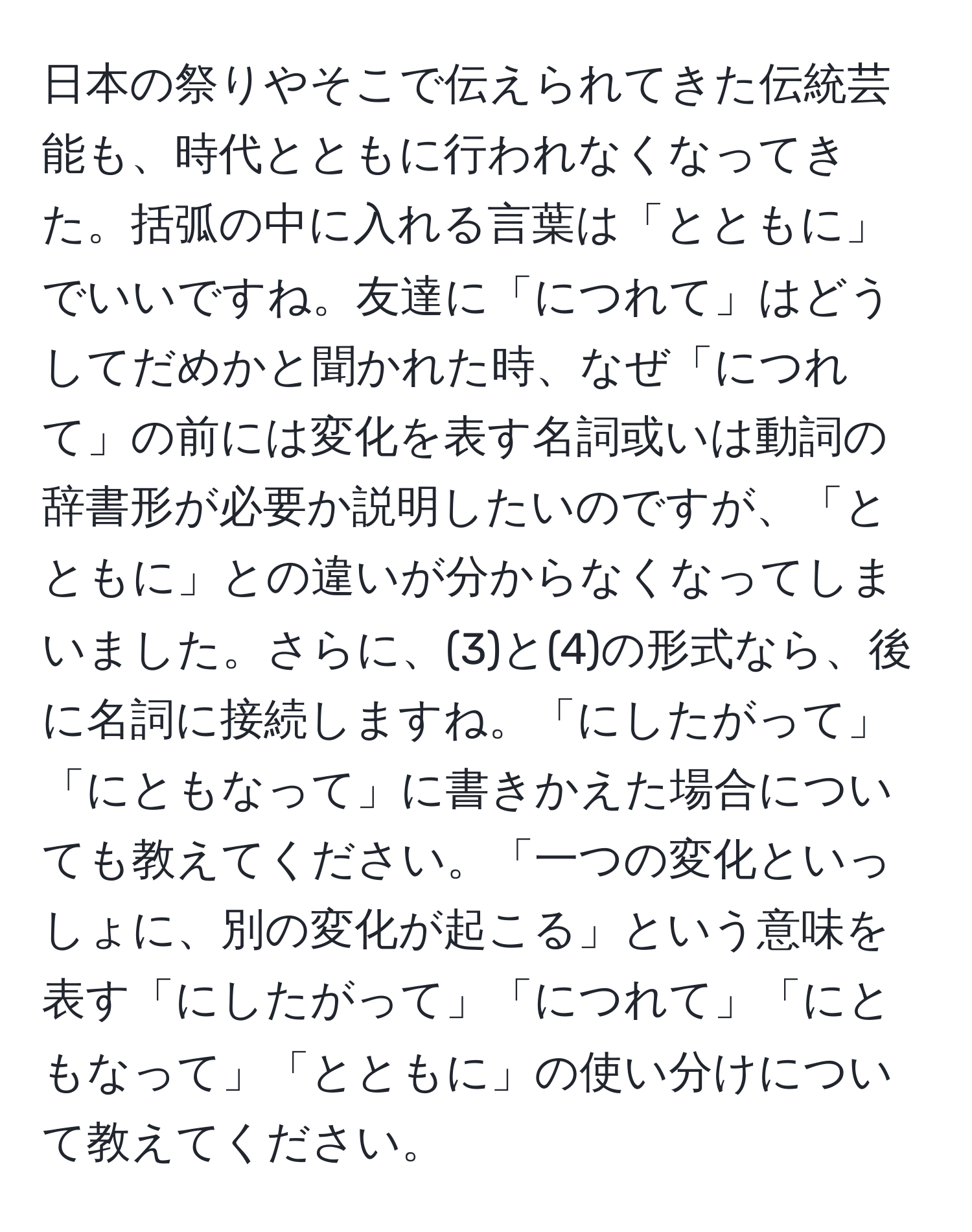 日本の祭りやそこで伝えられてきた伝統芸能も、時代とともに行われなくなってきた。括弧の中に入れる言葉は「とともに」でいいですね。友達に「につれて」はどうしてだめかと聞かれた時、なぜ「につれて」の前には変化を表す名詞或いは動詞の辞書形が必要か説明したいのですが、「とともに」との違いが分からなくなってしまいました。さらに、(3)と(4)の形式なら、後に名詞に接続しますね。「にしたがって」「にともなって」に書きかえた場合についても教えてください。「一つの変化といっしょに、別の変化が起こる」という意味を表す「にしたがって」「につれて」「にともなって」「とともに」の使い分けについて教えてください。