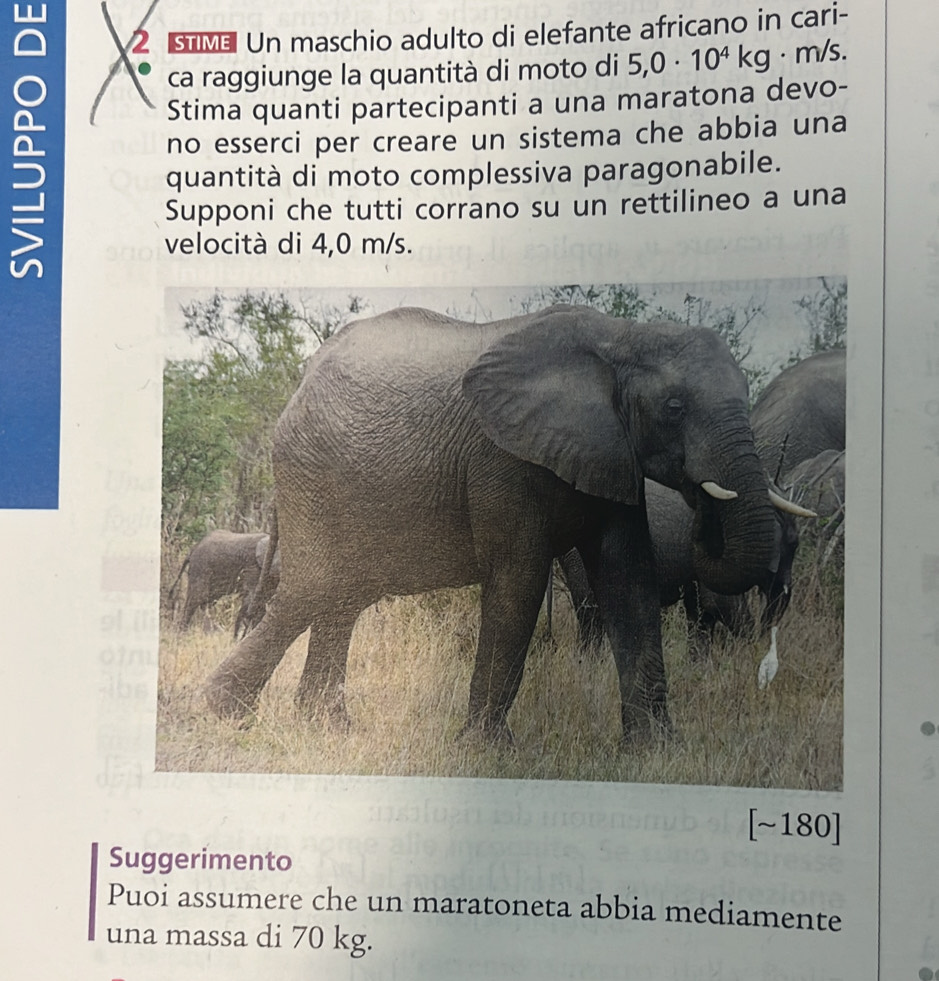 sīñ Un maschio adulto di elefante africano in cari- 
ca raggiunge la quantità di moto di 5,0· 10^4kg · m/s. 
Stima quanti partecipanti a una maratona devo- 
no esserci per creare un sistema che abbia una 
quantità di moto complessiva paragonabile. 
Supponi che tutti corrano su un rettilineo a una 
velocità di 4,0 m/s. 
[~180] 
Suggerimento 
Puoi assumere che un maratoneta abbia mediamente 
una massa di 70 kg.