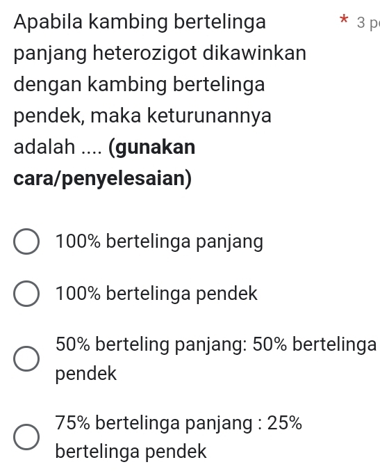 Apabila kambing bertelinga 3 p
panjang heterozigot dikawinkan
dengan kambing bertelinga
pendek, maka keturunannya
adalah .... (gunakan
cara/penyelesaian)
100% bertelinga panjang
100% bertelinga pendek
50% berteling panjang: 50% bertelinga
pendek
75% bertelinga panjang : 25%
bertelinga pendek