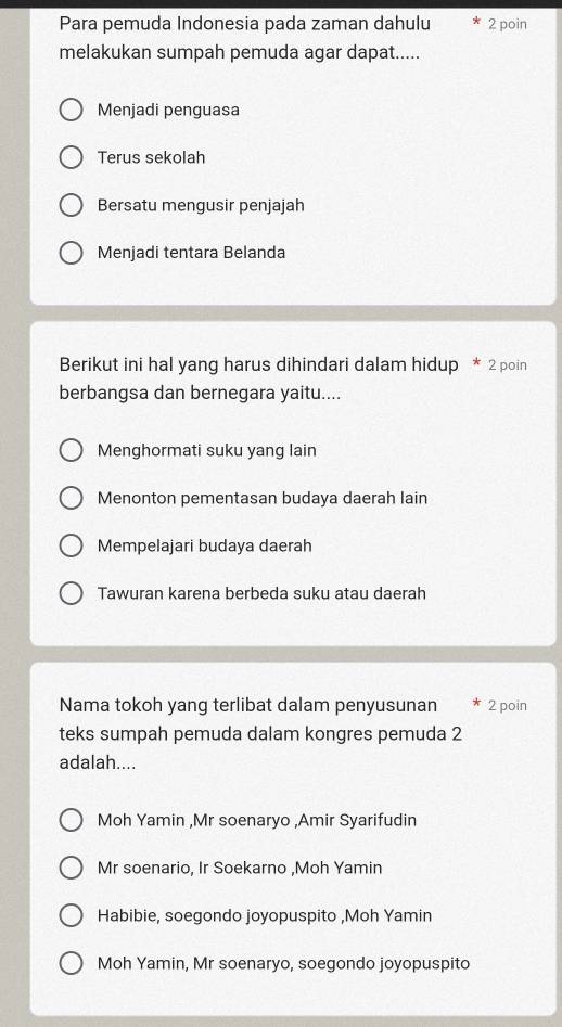 Para pemuda Indonesia pada zaman dahulu 2 poin
melakukan sumpah pemuda agar dapat.....
Menjadi penguasa
Terus sekolah
Bersatu mengusir penjajah
Menjadi tentara Belanda
Berikut ini hal yang harus dihindari dalam hidup * 2 poin
berbangsa dan bernegara yaitu....
Menghormati suku yang lain
Menonton pementasan budaya daerah lain
Mempelajari budaya daerah
Tawuran karena berbeda suku atau daerah
Nama tokoh yang terlibat dalam penyusunan 2 poin
teks sumpah pemuda dalam kongres pemuda 2
adalah....
Moh Yamin ,Mr soenaryo ,Amir Syarifudin
Mr soenario, Ir Soekarno ,Moh Yamin
Habibie, soegondo joyopuspito ,Moh Yamin
Moh Yamin, Mr soenaryo, soegondo joyopuspito