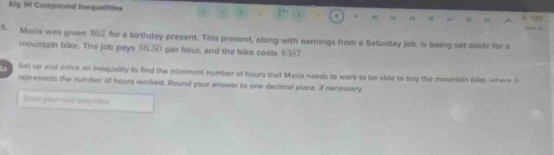 Alg 1H Compound inequaîties 
B. Maria was given $62 for a birthday present. This present, along with earnings from a Saturday job. is being set aside for a 
mountain bike. The job pays $f.50 per isour, and the bike costs $387. 
Sel up and solve an inequality to find the minimum number of hours that Marla needs to work to be able to buy the mountain bike, where A 
represents the number of hours worked. Round your answer to one decimal place, if necessary 
Crter your seot step Filns