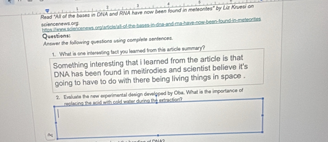 5 
2 3 
Read "All of the bases in DNA and RNA have now been found in meteorites" by Liz Kruesi on 
sciencenews.org. https://www.sciencenews.org/article/all-of-the-bases-in-dna-and-rna-have-now-been-found-in-meteorites 
Questions: 
Answer the following questions using complete sentences. 
1. What is one interesting fact you learned from this article summary? 
Something interesting that i learned from the article is that 
DNA has been found in meitirodies and scientist believe it's 
going to have to do with there being living things in space . 
2. Evaluate the new experimental design developed by Oba. What is the importance of 
replacing the acid with cold water during the extraction?