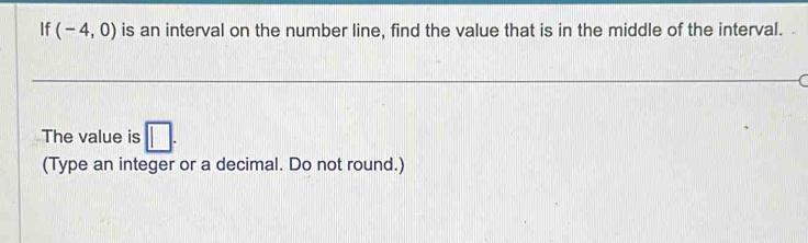 If (-4,0) is an interval on the number line, find the value that is in the middle of the interval. 
The value is □. 
(Type an integer or a decimal. Do not round.)