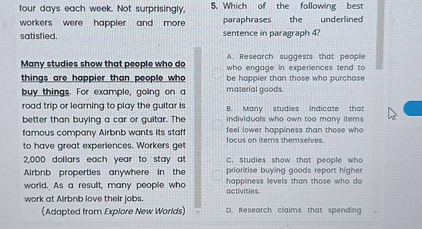 four days each week. Not surprisingly, 5. Which of the following best
workers were happler and more . paraphrases the underlined
satisfied. sentence in paragraph 4?
A. Research suggests that people
Many studies show that people who do who engage in experiences tend to
things are happier than people who be happier than those who purchase
buy things. For example, going on a material goods.
road trip or learning to play the guitar is B. Many studies indicate that
better than buying a car or guitar. The individuals who own too many items
famous company Airbnb wants its staff feel lower happiness than those who
focus on items themselves.
to have great experiences. Workers get
2,000 dollars each year to stay at C. Studies show that people who
Airbnb properties anywhere in the prioritise buying goods report higher
world. As a result, many people who happiness levels than those who do
activities.
work at Airbnb love their jobs.
(Adapted from Explore New Worlds) D. Research claims that spending