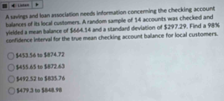 Listen
A savings and loan association needs information concerning the checking account
balances of its local customers. A random sample of 14 accounts was checked and
yielded a mean balance of $664.14 and a standard deviation of $297.29. Find a 98%
confidence interval for the true mean checking account balance for local customers.
$453.56 to $874.72
$45 $.65 to $872.63
$492.52 to $835.76
$479.3 to $848.98