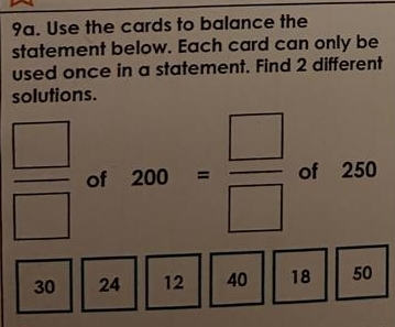 Use the cards to balance the 
statement below. Each card can only be 
used once in a statement. Find 2 different 
solutions.
 □ /□   of 200= □ /□   of 250
30 24 12 40 18 50