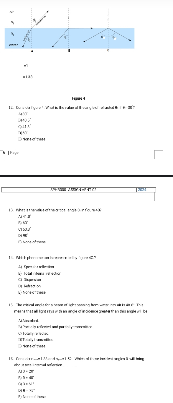 Air
01
n_2
n_1
θ
θ θ.
θ
Water
D
B
C
=1
= 1.33
Figure 4
12. Consider fiqure 4. What is the value of the angle of refracted θ if θ _1=30 7
A 30°
Bl 40.5°
41.8°
D) 60°
E) None of these
| Page
SPHB000 ASSIGNMENT 02 2024
13. What is the value of the critical angle θ in figure 4B?
A) 41.8°
B) 60°
C) 50.3°
D) 90°
E) None of these
14. Which phenomenon is represented by figure 4C.?
A) Specular reflection
B) Total internal reflection
C) Dispersion
D) Refraction
E) None of these
15. The critical angle for a beam of light passing from water into air is 48 .8° This
means that all light rays with an angle of incidence greater than this angle will be
A) Absorbed.
B) Partially reflected and partially transmitted
C) Totally reflected.
D)Totally transmitted.
E) None of these.
16. Consider n_·s =1.33 and n_4=2=1.52. Which of these incident angles θ will bring
about total intern al reflection.
A) θ =20°
B) θ =40°
C) θ =61°
D) θ =75°
E) None of these