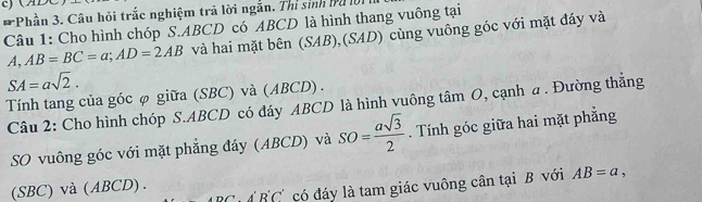 ) (ADC
* Phần 3. Câu hỏi trắc nghiệm trả lời ngắn. Thị sinh bụ là 
Câu 1: Cho hình chóp S. ABCD có ABCD là hình thang vuông tại 
A, AB=BC=a; AD=2AB và hai mặt bên (SAB),(SAD) cùng vuông góc với mặt đáy và
SA=asqrt(2). 
Tính tang của góc φ giữa (SBC) và (ABCD) . 
Câu 2: Cho hình chóp S. ABCD có đáy ABCD là hình vuông tâm O, cạnh a . Đường thẳng 
SO vuông góc với mặt phẳng đáy (ABCD) và SO= asqrt(3)/2 . Tính góc giữa hai mặt phẳng 
(SBC) và (ABCD).
ADC'· B'C' có đáy là tam giác vuông cân tại B với AB=a,