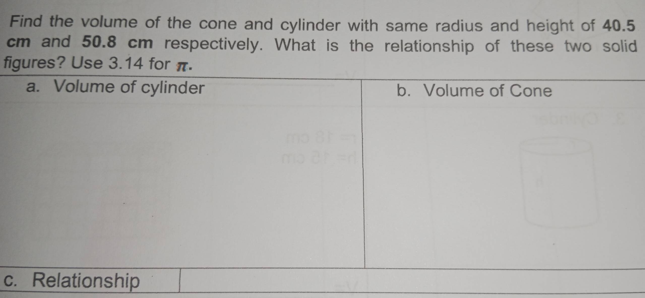 Find the volume of the cone and cylinder with same radius and height of 40.5
cm and 50.8 cm respectively. What is the relationship of these two solid 
figures? Use 3.14 for π. 
c