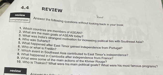 4.4 REVIEW 
review 
comprehension Answer the following questions without looking back in your book: 
1. Which countries are members of ASEAN? 
2. What are the main goals of ASEAN today? 
3. What was India's strongest motivation for increasing political ties with Southeast Asia? 
4. Who was Suharto? 
5. What happened after East Timor gained Independence from Portugal? 
6. Who or what is Fretilin? 
7. Which event in Southeast Asia contributed to East Timor's independence? 
8. What happened in Cambodia after independence from France? 
9. What were some of the main actions of the Khmer Rouge? 
10. Who is Thaksin? What were his main political goals? What were his most famous programs? 
review 
Answo