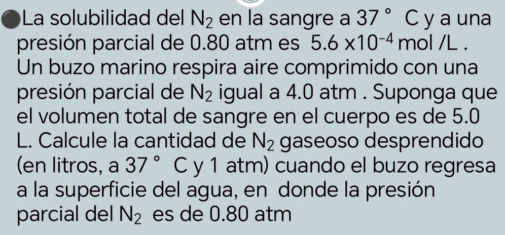 La solubilidad del N_2 en la sangre a 37°C y a una 
presión parcial de 0.80 atm es 5.6* 10^(-4) mol /L. 
Un buzo marino respira aire comprimido con una 
presión parcial de N_2 igual a 4.0 atm. Suponga que 
el volumen total de sangre en el cuerpo es de 5.0
L. Calcule la cantidad de N_2 gaseoso desprendido 
(en litros, a 37° C y 1 atm) cuando el buzo regresa 
a la superficie del agua, en donde la presión 
parcial del N_2 es de 0.80 atm