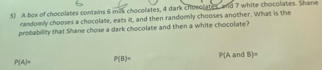 A box of chocolates contains 6 milk chocolates, 4 dark chocolates, and 7 white chocolates. Shane 
randomly chooses a chocolate, eats it, and then randomly chooses another. What is the 
probability that Shane chose a dark chocolate and then a white chocolate?
P(A)= P(A and B)=
P(B)=