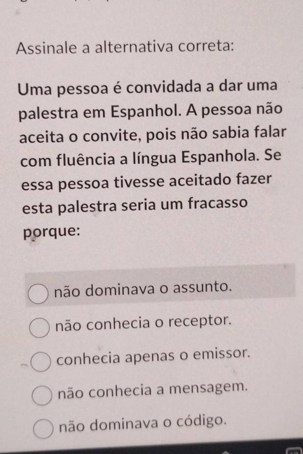 Assinale a alternativa correta:
Uma pessoa é convidada a dar uma
palestra em Espanhol. A pessoa não
aceita o convite, pois não sabia falar
com fluência a língua Espanhola. Se
essa pessoa tivesse aceitado fazer
esta palestra seria um fracasso
porque:
não dominava o assunto.
não conhecia o receptor.
conhecia apenas o emissor.
não conhecia a mensagem.
não dominava o código.