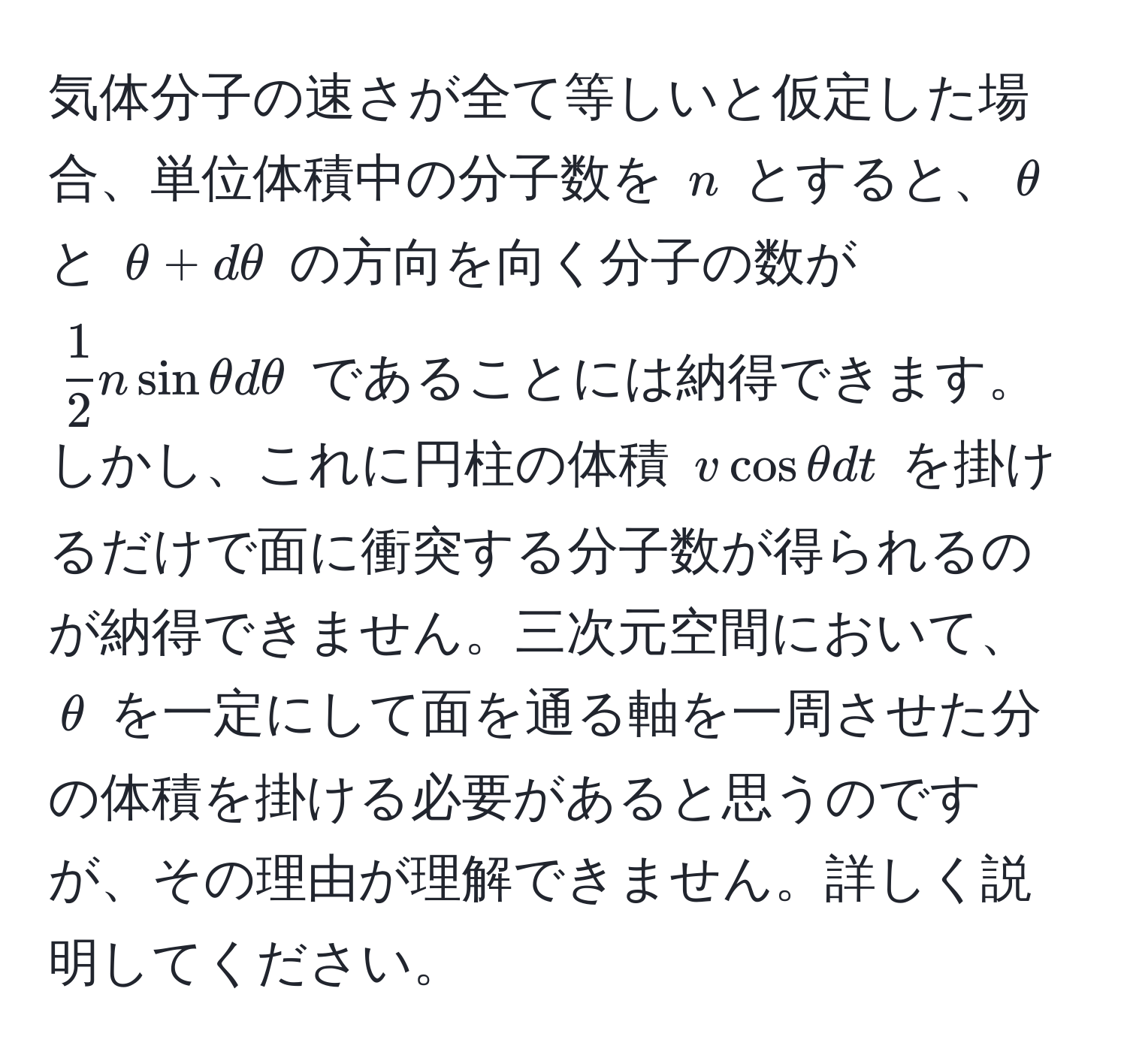 気体分子の速さが全て等しいと仮定した場合、単位体積中の分子数を $n$ とすると、$θ$ と $θ + dθ$ の方向を向く分子の数が $ 1/2  n sin θ dθ$ であることには納得できます。しかし、これに円柱の体積 $v cos θ dt$ を掛けるだけで面に衝突する分子数が得られるのが納得できません。三次元空間において、$θ$ を一定にして面を通る軸を一周させた分の体積を掛ける必要があると思うのですが、その理由が理解できません。詳しく説明してください。