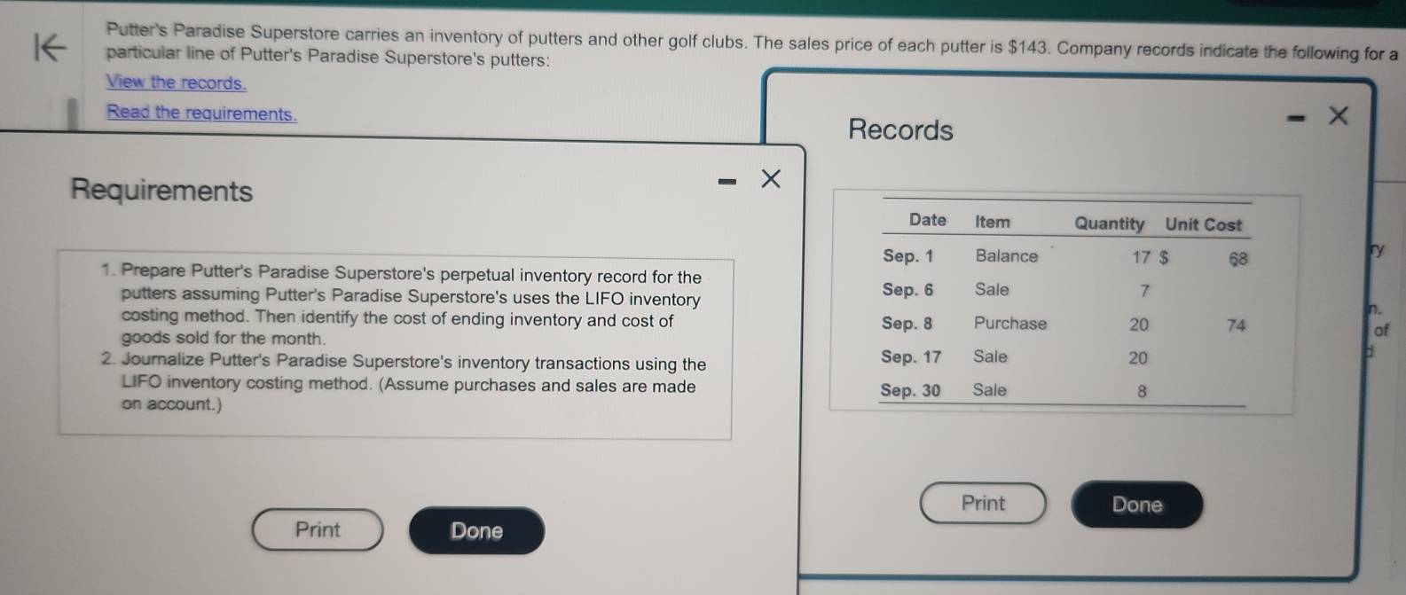 Putter's Paradise Superstore carries an inventory of putters and other golf clubs. The sales price of each putter is $143. Company records indicate the following for a 
particular line of Putter's Paradise Superstore's putters: 
View the records. X 
Read the requirements. Records 
Requirements 
ry 
1. Prepare Putter's Paradise Superstore's perpetual inventory record for the 
putters assuming Putter's Paradise Superstore's uses the LIFO inventory 
n. 
costing method. Then identify the cost of ending inventory and cost of 
of 
goods sold for the month. 
b 
2. Journalize Putter's Paradise Superstore's inventory transactions using the 
LIFO inventory costing method. (Assume purchases and sales are made 
on account.) 
Print Done 
Print Done