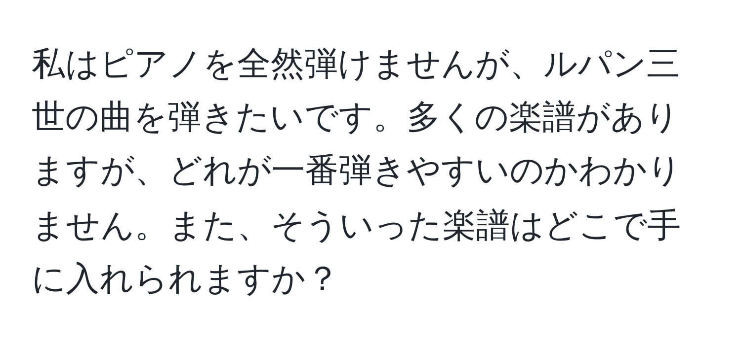 私はピアノを全然弾けませんが、ルパン三世の曲を弾きたいです。多くの楽譜がありますが、どれが一番弾きやすいのかわかりません。また、そういった楽譜はどこで手に入れられますか？