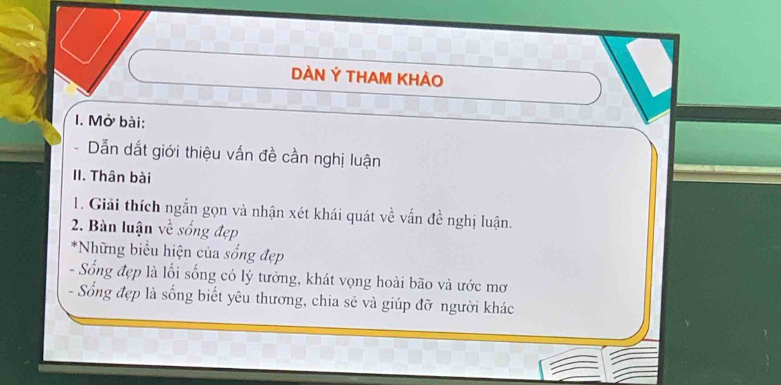 DÀN Ý THAM KHẢO 
I. Mở bài: 
Dẫn dắt giới thiệu vấn đề cần nghị luận 

II. Thân bài 
1. Giải thích ngắn gọn và nhận xét khái quát về vấn đề nghị luận. 
2. Bàn luận về sống đẹp 
*Những biểu hiện của sống đẹp 
- Sống đẹp là lối sống có lý tưởng, khát vọng hoài bão và ước mơ 
- Sống đẹp là sống biết yêu thương, chia sẻ và giúp đỡ người khác