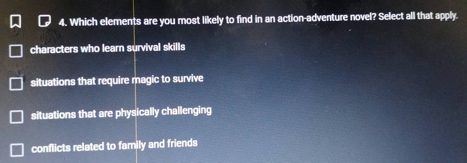 Which elements are you most likely to find in an action-adventure novel? Select all that apply.
characters who learn survival skills
situations that require magic to survive
situations that are physically challenging
conflicts related to family and friends