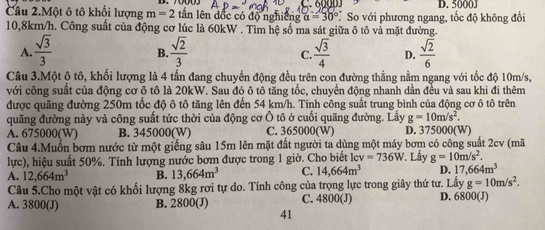 70003 C.6000J D. 5000J
Câu 2.Một ô tô khối lượng m=2 tấn lên dốc có độ nghiêng alpha =30° * So với phương ngang, tốc độ không đổi
10,8km/h. Công suất của động cơ lúc là 60kW . Tìm hệ số ma sát giữa ô tô và mặt đường.
A.  sqrt(3)/3   sqrt(2)/3   sqrt(3)/4   sqrt(2)/6 
B.
C.
D.
Câu 3.Một ô tô, khối lượng là 4 tấn đang chuyển động đều trên con đường thẳng nằm ngang với tốc độ 10m/s,
với công suất của động cơ ô tô là 20kW. Sau đó ô tô tăng tốc, chuyển động nhanh dần đều và sau khi đi thêm
được quãng đường 250m tốc độ ô tô tăng lên đến 54 km/h. Tính công suất trung bình của động cơ ô tô trên
quãng đường này và công suất tức thời của động cơ Ô tô ở cuối quãng đường. Lấy g=10m/s^2.
A. 675000(W) B. 345000(W) C. 365000(W) D. 375000(W)
Câu 4.Muốn bơm nước từ một giếng sâu 15m lên mặt đất người ta dùng một máy bơm có công suất 2cv (mã
lực), hiệu suất 50%. Tính lượng nước bơm được trong 1 giờ. Cho biết lcv =736W. Lấy g=10m/s^2.
A. 12,664m^3 B. 13,664m^3
C. 14,664m^3 D. 17,664m^3
Câu 5.Cho một vật có khối lượng 8kg rơi tự do. Tính công của trọng lực trong giây thứ tư. Lấy g=10m/s^2.
A. 3800(J) B. 2800(J)
C. 4800(J) D. 6800(J)
41