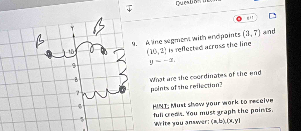 Question el 
0/1 
line segment with endpoints (3,7) and
(10,2) is reflected across the line
y=-x. 
What are the coordinates of the end 
points of the reflection? 
HINT: Must show your work to receive 
full credit. You must graph the points. 
Write you answer: (a,b), (x,y)
A