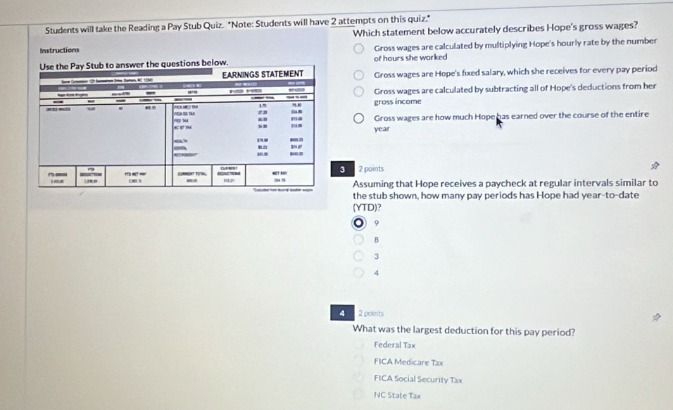 Students will take the Reading a Pay Stub Quiz. "Note: Students will have 2 attempts on this quiz."
Which statement below accurately describes Hope's gross wages?
Instructions
Gross wages are calculated by multiplying Hope's hourly rate by the number
of hours she worked
Gross wages are Hope's fixed salary, which she receives for every pay period
Gross wages are calculated by subtracting all of Hope's deductions from her
gross income
Gross wages are how much Hope has earned over the course of the entire
year
3 2 points
Assuming that Hope receives a paycheck at regular intervals similar to
the stub shown, how many pay periods has Hope had year-to-date
(YTD)?
9
B
3
4
4 2 points
What was the largest deduction for this pay period?
Federal Tax
FICA Medicare Tax
FICA Social Security Tax
NC State Tax