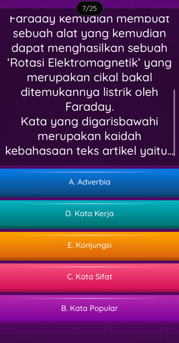 7/25
Faraday kemuaian membuat
sebuah alat yang kemudian
dapat menghasilkan sebuah
‘Rotasi Elektromagnetik’ yang
merupakan cikal bakal
ditemukannya listrik oleh
Faraday.
Kata yang digarisbawahi
merupakan kaidah
kebahasaan teks artikel yaitu...
A. Adverbia
D. Kata Kerja
E. Konjungsi
C. Kata Sifat
B. Kata Popular