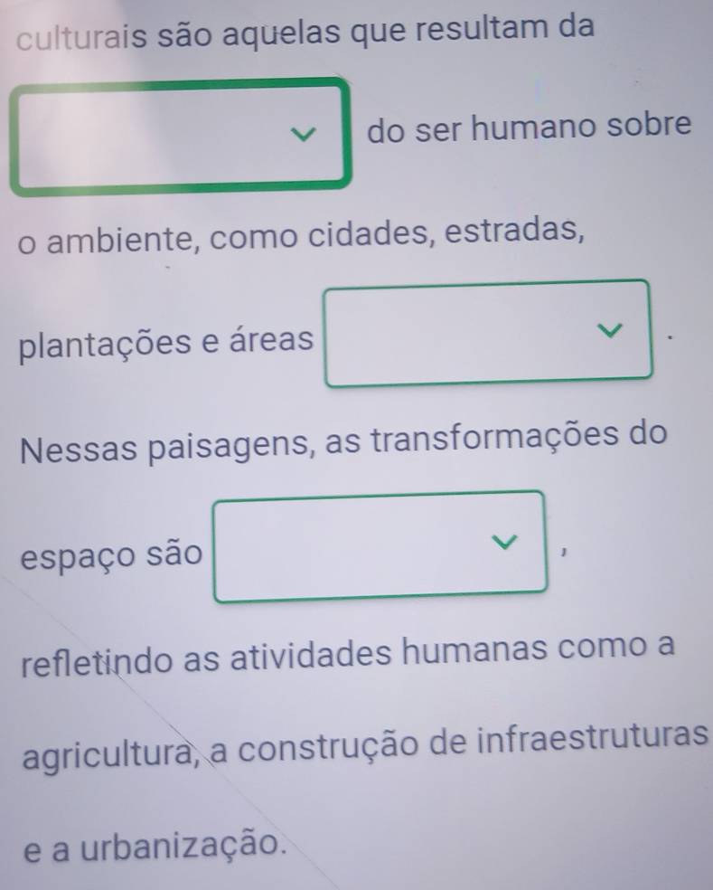 culturais são aquelas que resultam da 
do ser humano sobre 
o ambiente, como cidades, estradas, 
plantações e áreas 
Nessas paisagens, as transformações do 
espaço são V 
refletindo as atividades humanas como a 
agricultura, a construção de infraestruturas 
e a urbanização.