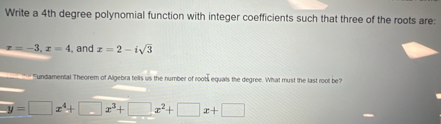 Write a 4th degree polynomial function with integer coefficients such that three of the roots are:
x=-3, x=4 , and x=2-isqrt(3)
the Fundamental Theorem of Algebra tells us the number of roots equals the degree. What must the last root be?
y=□ x^4+□ x^3+□ x^2+□ x+□