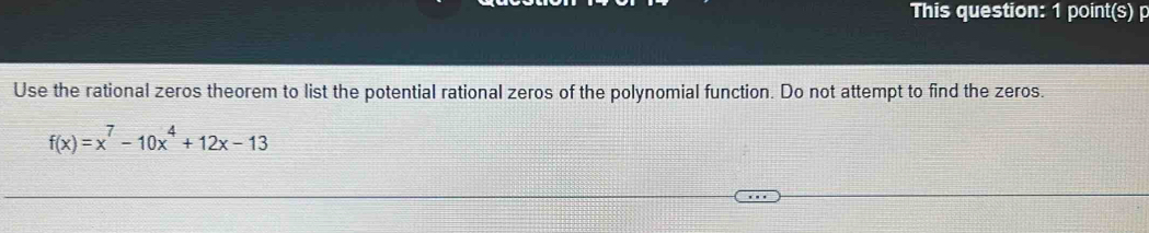 This question: 1 point(s) p 
Use the rational zeros theorem to list the potential rational zeros of the polynomial function. Do not attempt to find the zeros.
f(x)=x^7-10x^4+12x-13