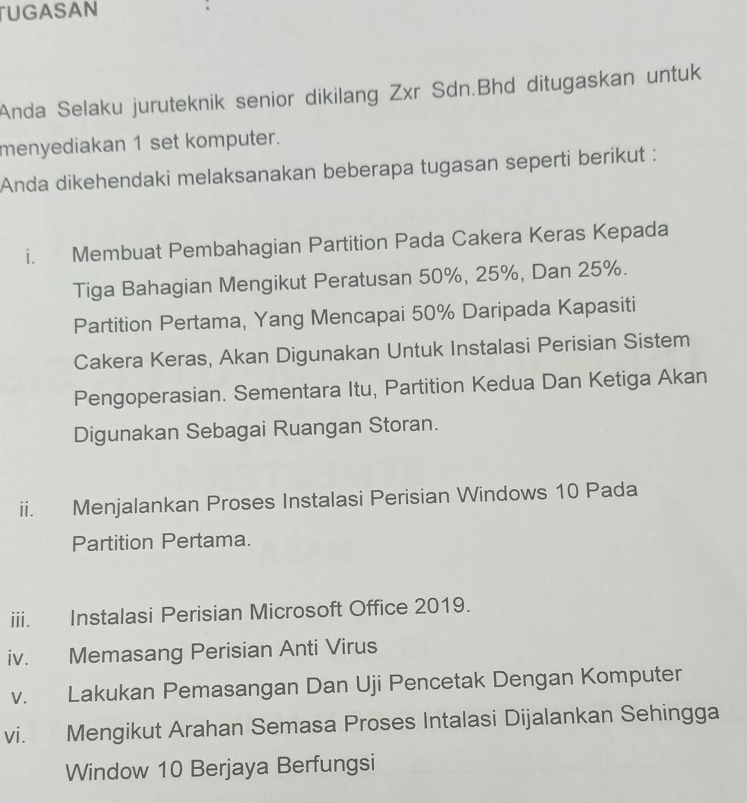 UGASAN 
Anda Selaku juruteknik senior dikilang Zxr Sdn.Bhd ditugaskan untuk 
menyediakan 1 set komputer. 
Anda dikehendaki melaksanakan beberapa tugasan seperti berikut : 
i. Membuat Pembahagian Partition Pada Cakera Keras Kepada 
Tiga Bahagian Mengikut Peratusan 50%, 25%, Dan 25%. 
Partition Pertama, Yang Mencapai 50% Daripada Kapasiti 
Cakera Keras, Akan Digunakan Untuk Instalasi Perisian Sistem 
Pengoperasian. Sementara Itu, Partition Kedua Dan Ketiga Akan 
Digunakan Sebagai Ruangan Storan. 
ii. Menjalankan Proses Instalasi Perisian Windows 10 Pada 
Partition Pertama. 
iii. Instalasi Perisian Microsoft Office 2019. 
iv. Memasang Perisian Anti Virus 
v. Lakukan Pemasangan Dan Uji Pencetak Dengan Komputer 
vi. Mengikut Arahan Semasa Proses Intalasi Dijalankan Sehingga 
Window 10 Berjaya Berfungsi