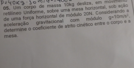 Um corpo de massa 10kg desliza, em movimenl 
retilíneo Uniforme, sobre uma mesa horizontal, sob ação 
de uma força horizontal de módulo 20N. Considerando a 
aceleração gravitacional com módulo g=10m/s^2, 
determine o coeficiente de atrito cinético entre o corpo e a 
mesa.