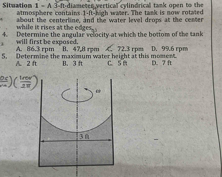 Situation 1 - A 3-ft -diameter vertical cylindrical tank open to the
atmosphere contains 1-ft -high water. The tank is now rotated
about the centerline, and the water level drops at the center
while it rises at the edges.
4. Determine the angular velocity at which the bottom of the tank
will first be exposed.
A. 86.3 rpm B. 47 8 rpm C. 72.3 rpm D. 99.6 rpm
5. Determine the maximum water height at this moment.
A. 2 ft B. 3 ft C. 5 ft D. 7 ft
ω
3 f