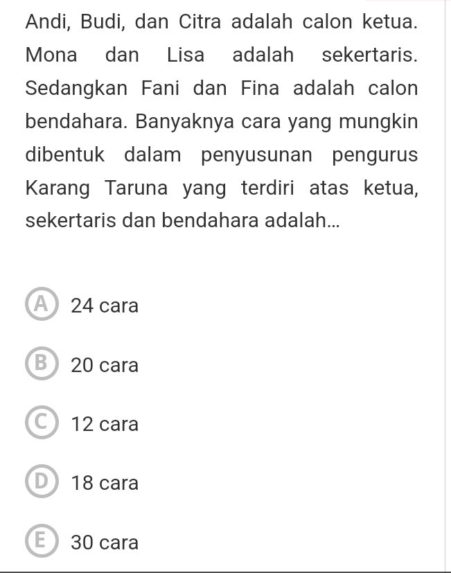 Andi, Budi, dan Citra adalah calon ketua.
Mona dan Lisa adalah sekertaris.
Sedangkan Fani dan Fina adalah calon
bendahara. Banyaknya cara yang mungkin
dibentuk dalam penyusunan pengurus
Karang Taruna yang terdiri atas ketua,
sekertaris dan bendahara adalah...
A24 cara
B) 20 cara
C 12 cara
D 18 cara
E 30 cara