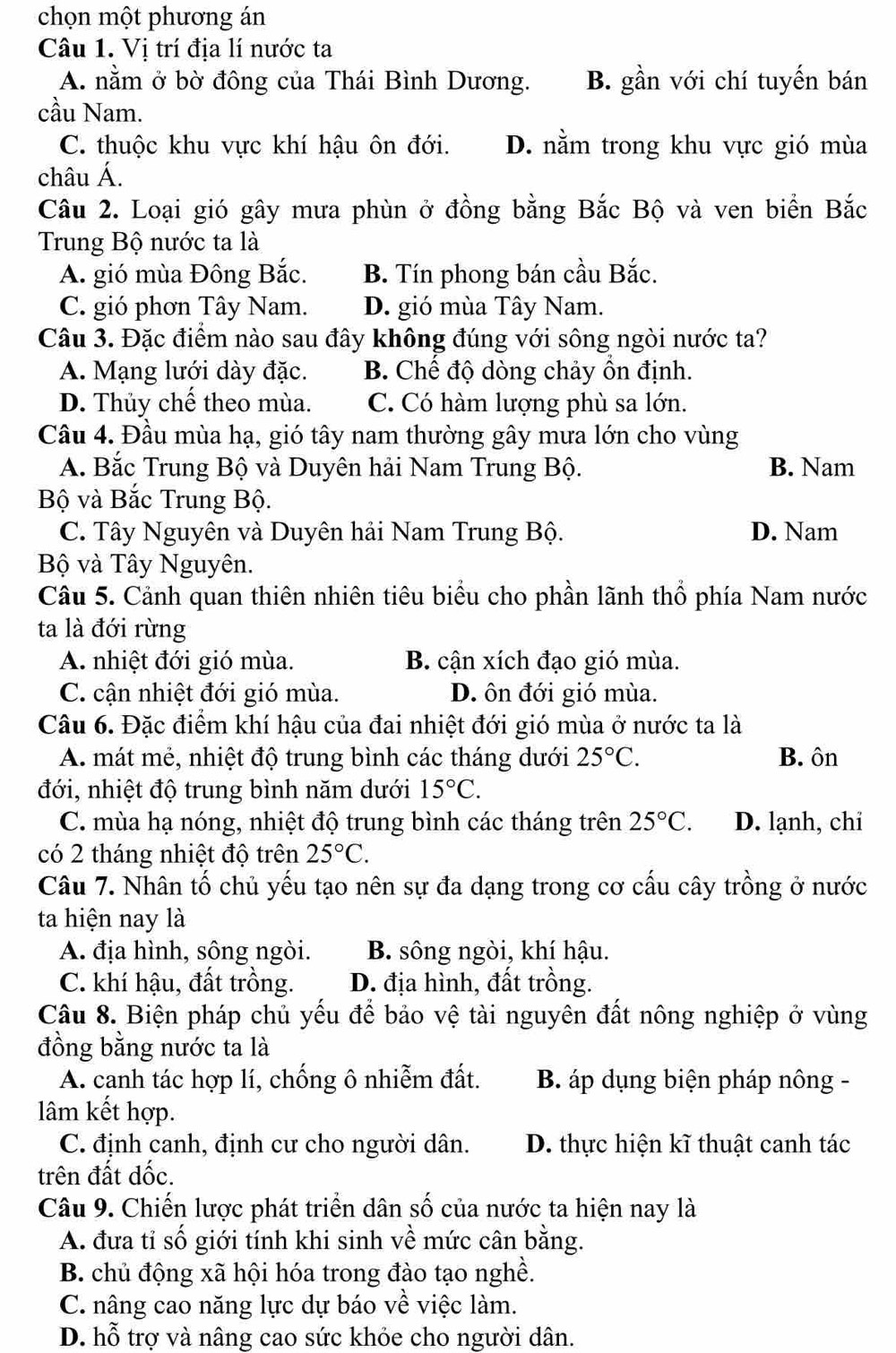 chọn một phương án
Câu 1. Vị trí địa lí nước ta
A. nằm ở bờ đông của Thái Bình Dương. B. gần với chí tuyến bán
cầu Nam.
C. thuộc khu vực khí hậu ôn đới. D. nằm trong khu vực gió mùa
châu Á.
Câu 2. Loại gió gây mưa phùn ở đồng bằng Bắc Bộ và ven biển Bắc
Trung Bộ nước ta là
A. gió mùa Đông Bắc. B. Tín phong bán cầu Bắc.
C. gió phơn Tây Nam. D. gió mùa Tây Nam.
Câu 3. Đặc điểm nào sau đây không đúng với sông ngòi nước ta?
A. Mạng lưới dày đặc. B. Chế độ dòng chảy ồn định.
D. Thủy chế theo mùa. C. Có hàm lượng phù sa lớn.
Câu 4. Đầu mùa hạ, gió tây nam thường gây mưa lớn cho vùng
A. Bắc Trung Bộ và Duyên hải Nam Trung Bộ. B. Nam
Bộ và Bắc Trung Bộ.
C. Tây Nguyên và Duyên hải Nam Trung Bộ. D. Nam
Bộ và Tây Nguyên.
Câu 5. Cảnh quan thiên nhiên tiêu biểu cho phần lãnh thổ phía Nam nước
ta là đới rừng
A. nhiệt đới gió mùa. B. cận xích đạo gió mùa.
C. cận nhiệt đới gió mùa. D. ôn đới gió mùa.
Câu 6. Đặc điểm khí hậu của đai nhiệt đới gió mùa ở nước ta là
A. mát mẻ, nhiệt độ trung bình các tháng dưới 25°C. B. ôn
đới, nhiệt độ trung bình năm dưới 15°C.
C. mùa hạ nóng, nhiệt độ trung bình các tháng trên 25°C. D. lạnh, chi
có 2 tháng nhiệt độ trên 25°C.
Câu 7. Nhân tố chủ yếu tạo nên sự đa dạng trong cơ cấu cây trồng ở nước
ta hiện nay là
A. địa hình, sông ngòi. B. sông ngòi, khí hậu.
C. khí hậu, đất trồng. D. địa hình, đất trồng.
Câu 8. Biện pháp chủ yếu để bảo vệ tài nguyên đất nông nghiệp ở vùng
đồng bằng nước ta là
A. canh tác hợp lí, chống ô nhiễm đất.  B. áp dụng biện pháp nông -
lâm kết hợp.
C. định canh, định cư cho người dân. D. thực hiện kĩ thuật canh tác
trên đất dốc.
Câu 9. Chiến lược phát triển dân số của nước ta hiện nay là
A. đưa tỉ số giới tính khi sinh về mức cân bằng.
B. chủ động xã hội hóa trong đào tạo nghề.
C. nâng cao năng lực dự báo về việc làm.
D. hỗ trợ và nâng cao sức khỏe cho người dân.