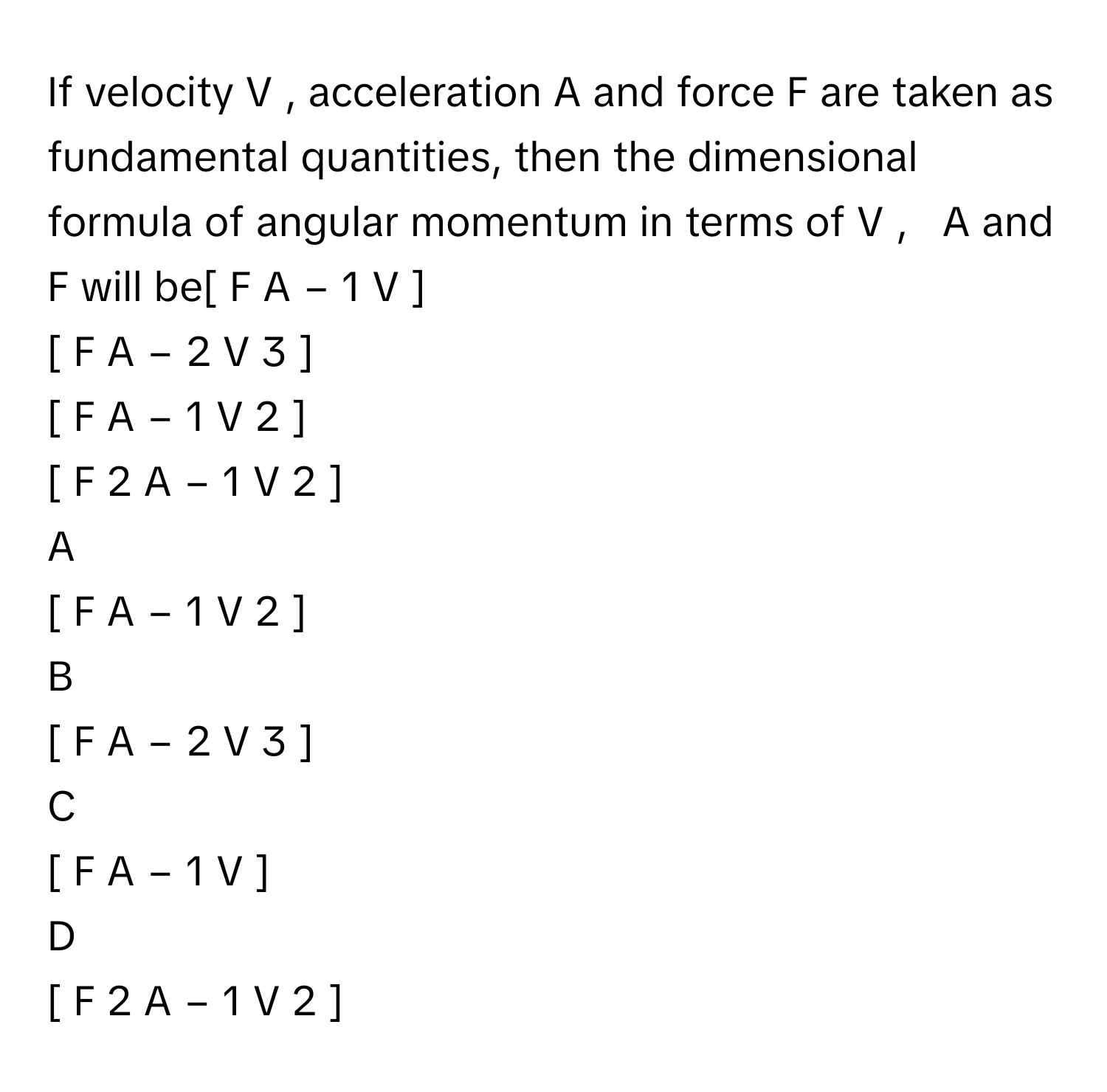 If velocity V     , acceleration A      and force F      are taken as fundamental quantities, then the dimensional formula of angular momentum in terms of V  ,     A      and F      will be[  F  A   −  1      V  ]     
[  F  A   −  2      V   3    ]     
[  F  A   −  1      V   2    ]     
[  F   2    A   −  1      V   2    ]     

A  
[  F  A   −  1      V   2    ]      


B  
[  F  A   −  2      V   3    ]      


C  
[  F  A   −  1      V  ]      


D  
[  F   2    A   −  1      V   2    ]