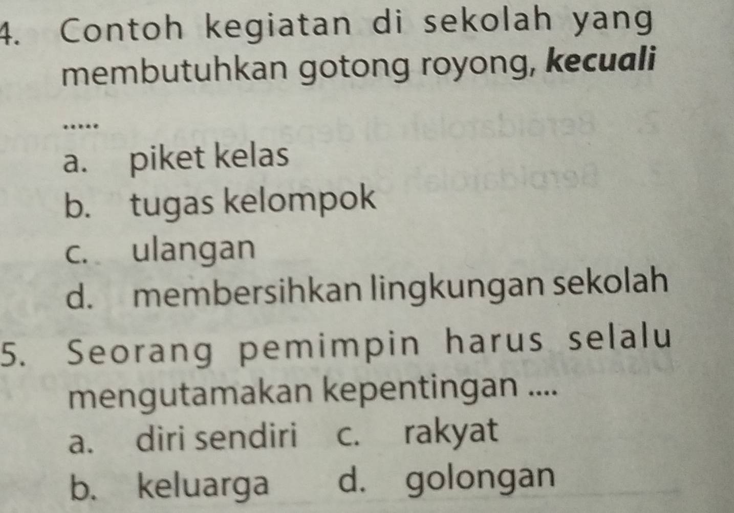 Contoh kegiatan di sekolah yang
membutuhkan gotong royong, kecuali
…
a. piket kelas
b. tugas kelompok
c. ulangan
d. membersihkan lingkungan sekolah
5. Seorang pemimpin harus selalu
mengutamakan kepentingan ....
a. diri sendiri c. rakyat
b. keluarga d. golongan