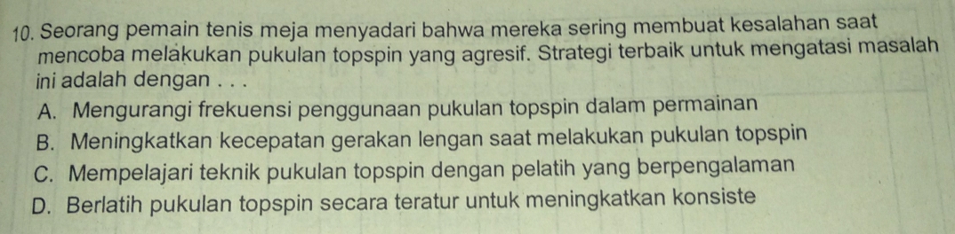 Seorang pemain tenis meja menyadari bahwa mereka sering membuat kesalahan saat
mencoba meläkukan pukulan topspin yang agresif. Strategi terbaik untuk mengatasi masalah
ini adalah dengan . . .
A. Mengurangi frekuensi penggunaan pukulan topspin dalam permainan
B. Meningkatkan kecepatan gerakan lengan saat melakukan pukulan topspin
C. Mempelajari teknik pukulan topspin dengan pelatih yang berpengalaman
D. Berlatih pukulan topspin secara teratur untuk meningkatkan konsiste