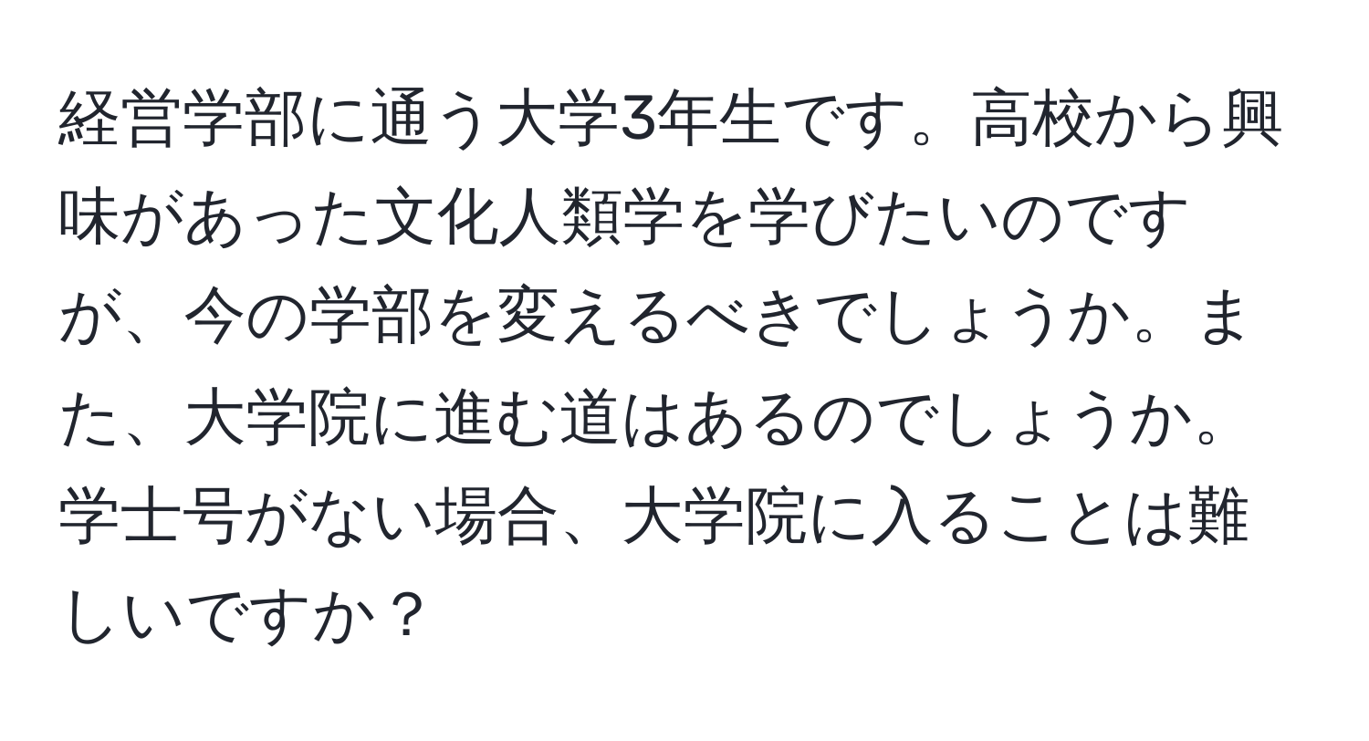 経営学部に通う大学3年生です。高校から興味があった文化人類学を学びたいのですが、今の学部を変えるべきでしょうか。また、大学院に進む道はあるのでしょうか。学士号がない場合、大学院に入ることは難しいですか？