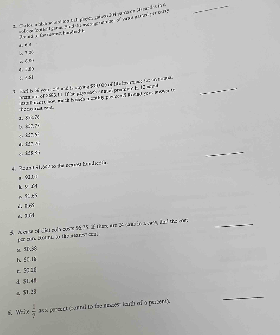 Carlos, a high school football player, gained 204 yards on 30 carries in a_
college football game. Find the average number of yards gained per carry
Round to the nearest hundredth
a. 6.8
b. 7.00
c. 6.80
d. 5.80
e. 6.81
3. Earl is 56 years old and is buying $90,000 of life insurance for an annual_
premium of $693.11. If he pays each annual premium in 12 equal
installments, how much is each monthly payment? Round your answer to
the nearest cent.
a. $58.76
b. $57.75
c. $57.65
d. $57.76
e. $58.86
_
4. Round 91.642 to the nearest hundredth.
a. 92.00
b. 91.64
c. 91.65
d. 0.65
e. 0.64
5. A case of diet cola costs $6.75. If there are 24 cans in a case, find the cost_
per can. Round to the nearest cent.
a. $0.38
b. $0.18
c. $0.28
d. $1.48
_
e. $1.28
6. Write  1/7  as a percent (round to the nearest tenth of a percent).