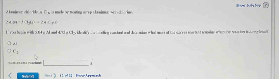 Show Sub/Sup ? 
Aluminum chloride, AlCl_3 , is made by treating scrap aluminum with chlorine.
2Al(s)+3Cl_2(g)to 2AlCl_3(s)
If you begin with 5.04 g Al and 4 .75gCl_2 , identify the limiting reactant and determine what mass of the excess reactant remains when the reaction is completed? 
Al
Cl_2
mass excess reactant: □ g
Submit Next> (1 of 1) Show Approach