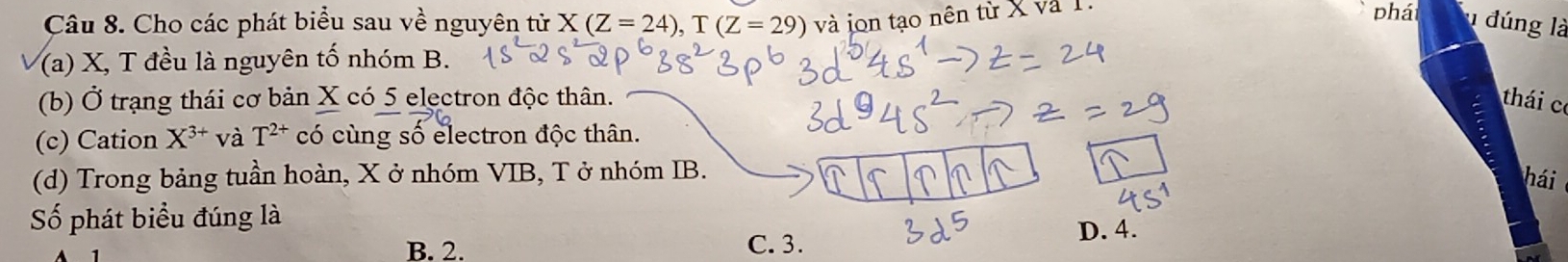 Cho các phát biểu sau về nguyên tử X(Z=24), T(Z=29) và jon tạo nên từ X và T phá đúng là
(a) X, T đều là nguyên tố nhóm B.
(b) Ở trạng thái cơ bản X có 5 electron độc thân. thái c
(c) Cation X^(3+) và T^(2+) có cùng số electron độc thân.
(d) Trong bảng tuần hoàn, X ở nhóm VIB, T ở nhóm IB.
hái
Số phát biểu đúng là
B. 2. C. 3.
D. 4.