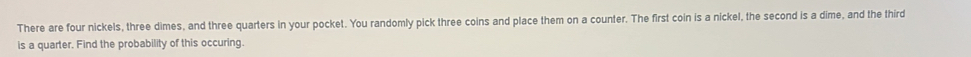 There are four nickels, three dimes, and three quarters in your pocket. You randomly pick three coins and place them on a counter. The first coin is a nickel, the second is a dime, and the third 
is a quarter. Find the probability of this occuring.