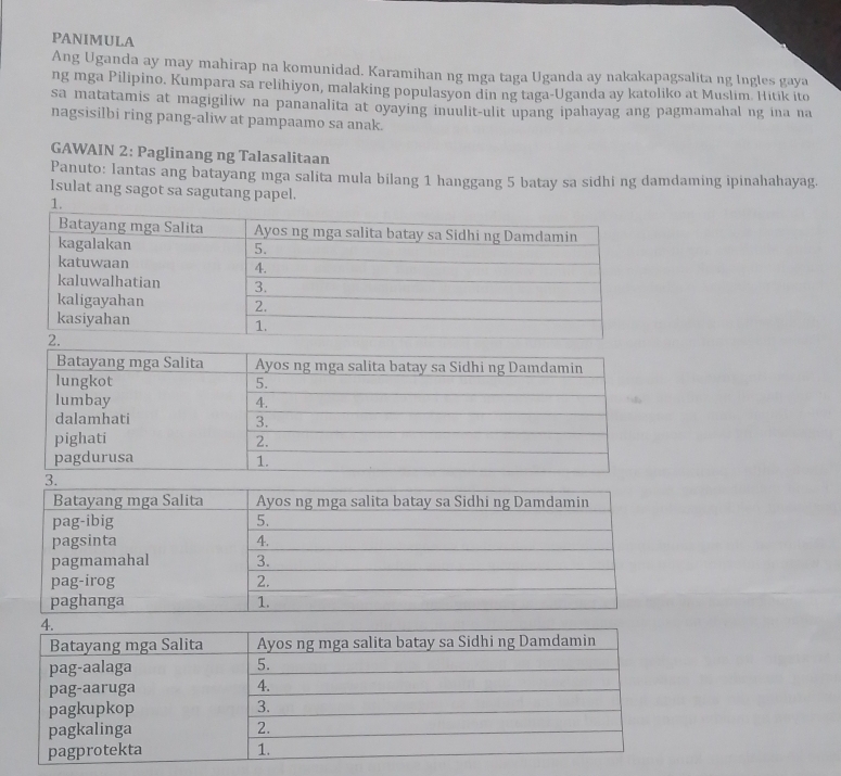 PANIMULA 
Ang Uganda ay may mahirap na komunidad. Karamihan ng mga taga Uganda ay nakakapagsalita ng lngles gaya 
ng mga Pilipino. Kumpara sa relihiyon, malaking populasyon din ng taga-Uganda ay katoliko at Muslim. Hitik ito 
sa matatamis at magigiliw na pananalita at oyaying inuulit-ulit upang ipahayag ang pagmamahal ng ina na 
nagsisilbi ring pang-aliw at pampaamo sa anak. 
GAWAIN 2: Paglinang ng Talasalitaan 
Panuto: Iantas ang batayang mga salita mula bilang 1 hanggang 5 batay sa sidhi ng damdaming ipinahahayag. 
Isulat ang sagot sa sagutang papel. 
1.