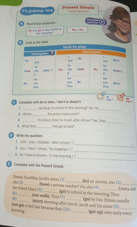 Present Simple 
It's grammar time Interrogative 
Animated 
A Read these sentences. grammar 
Do you go to the studio in Yes, I do. 
the morning? 
Book at the table. 
sC 
page 7 wB 
C) Complete with do or does / don't or doesn't. 
päge 15 
1. _Jacob go to school in the morning? No, he _. 
2. Where_ the actors have lunch? 
3. _his sisters listen to music after dinner? Yes, they_ . 
4. What time_ they go to bed? 
D Write the question. 
_ 
1. kids / play / football / after school / ? 
_ 
2. you / have / cereal / for breakfast / ? 
_ 
3. he / have a shower / in the morning / ? 
E Complete with the Present Simple. 
Emma Tremblay, Jacob's sister, (1) (be) an actress, too. (2) 
she (3) _(have) a private teacher? No, she (4) . Emma and 
her friend Mary (5) _(go) to school in the morning. They 
(6)_ (not walk). They (7) (go) by bus. Emma usually 
(8)_ (start) shooting after lunch. Jacob and his sister (9)_ 
(not go) to bed late because they (1O) 
morning. _(get up) very early every