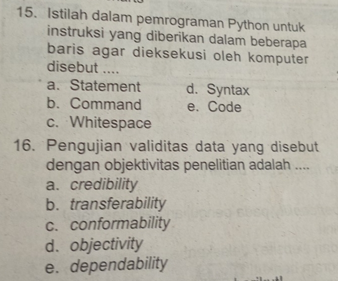 Istilah dalam pemrograman Python untuk
instruksi yang diberikan dalam beberapa
baris agar dieksekusi oleh komputer 
disebut ....
a. Statement d. Syntax
b. Command e. Code
c. Whitespace
16. Pengujian validitas data yang disebut
dengan objektivitas penelitian adalah ....
a. credibility
b. transferability
c. conformability
d. objectivity
e. dependability