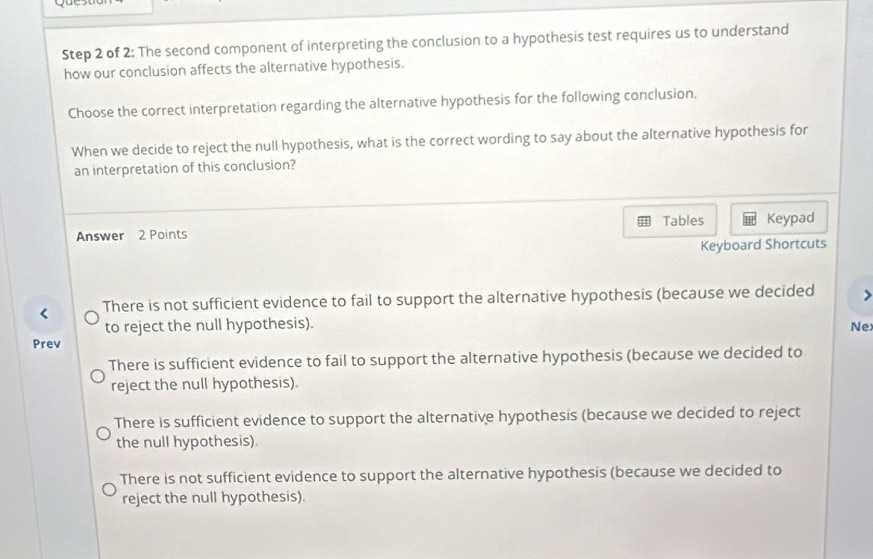 yu
Step 2 of 2: The second component of interpreting the conclusion to a hypothesis test requires us to understand
how our conclusion affects the alternative hypothesis.
Choose the correct interpretation regarding the alternative hypothesis for the following conclusion.
When we decide to reject the null hypothesis, what is the correct wording to say about the alternative hypothesis for
an interpretation of this conclusion?
Tables
Answer 2 Points Keypad
Keyboard Shortcuts
There is not sufficient evidence to fail to support the alternative hypothesis (because we decided >
to reject the null hypothesis). Nex
Prev
There is sufficient evidence to fail to support the alternative hypothesis (because we decided to
reject the null hypothesis).
There is sufficient evidence to support the alternative hypothesis (because we decided to reject
the null hypothesis)
There is not sufficient evidence to support the alternative hypothesis (because we decided to
reject the null hypothesis).