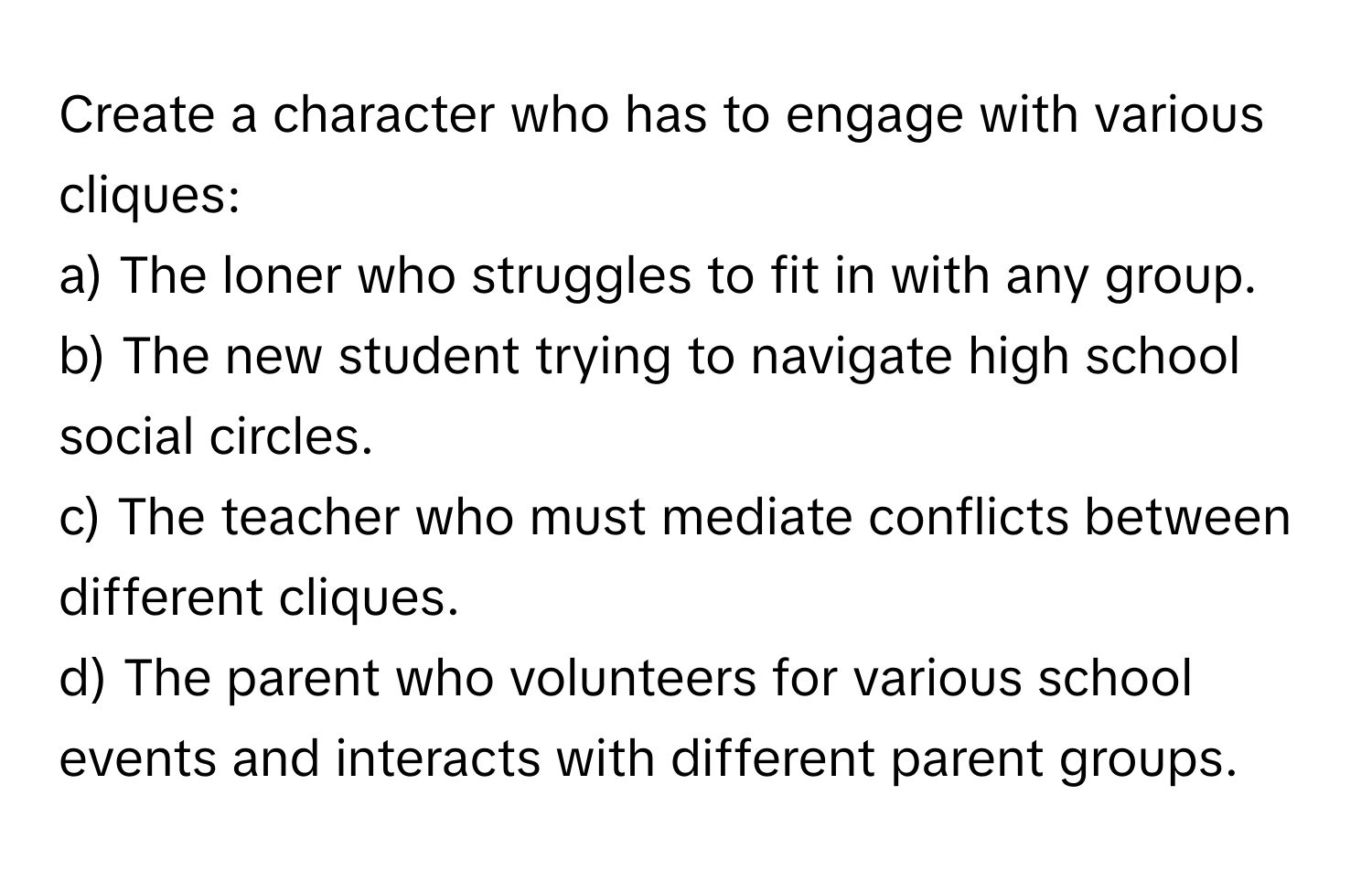 Create a character who has to engage with various cliques:  
a) The loner who struggles to fit in with any group.  
b) The new student trying to navigate high school social circles.  
c) The teacher who must mediate conflicts between different cliques.  
d) The parent who volunteers for various school events and interacts with different parent groups.